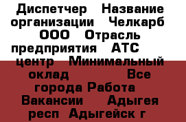 Диспетчер › Название организации ­ Челкарб, ООО › Отрасль предприятия ­ АТС, call-центр › Минимальный оклад ­ 18 000 - Все города Работа » Вакансии   . Адыгея респ.,Адыгейск г.